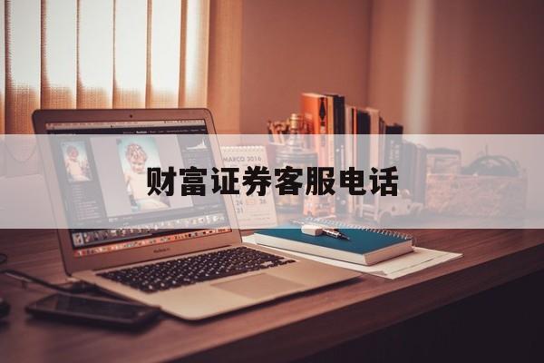 财富证券客服电话(财富证券客服电话怎么查) 财富证券客服电话(财富证券客服电话怎么查)